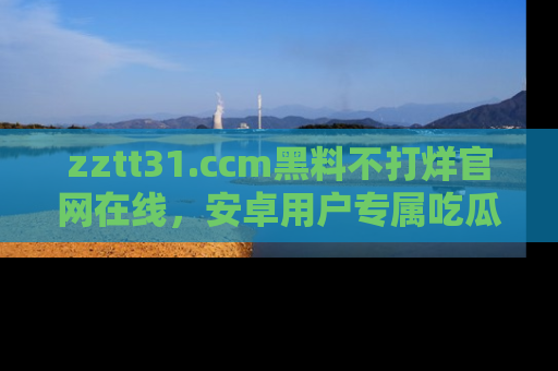 zztt31.ccm黑料不打烊官网在线，安卓用户专属吃瓜神器大揭秘