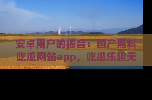 安卓用户的福音:国产黑料吃瓜网站app,吃瓜乐趣无穷尽!