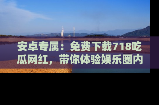 安卓专属:免费下载718吃瓜网红,带你体验娱乐圈内幕
