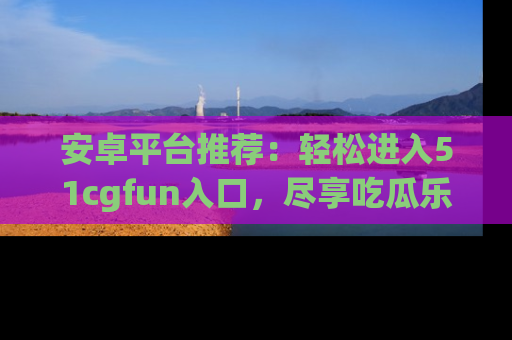 安卓平台推荐:轻松进入51cgfun入口,尽享吃瓜乐趣