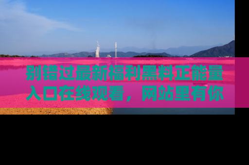别错过最新福利黑料正能量入口在线观看,网站里有你想看的所有秘密!