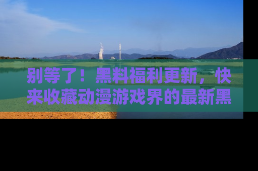 别等了!黑料福利更新,快来收藏动漫游戏界的最新黑料吧!