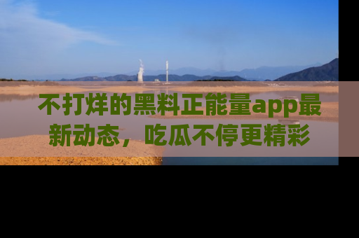 不打烊的黑料正能量app最新动态,吃瓜不停更精彩