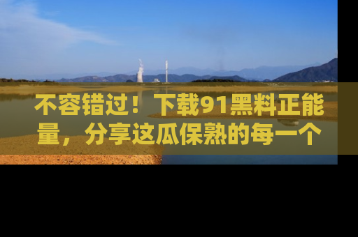 不容错过！下载91黑料正能量，分享这瓜保熟的每一个瞬间！