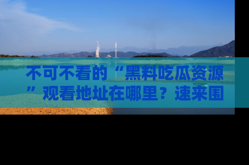 不可不看的“黑料吃瓜资源”观看地址在哪里?速来围观吧!