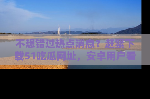 不想错过热点消息？赶紧下载51吃瓜网址，安卓用户看这边！