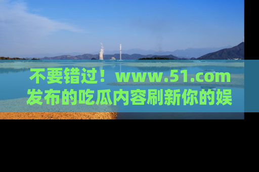 不要错过！www.51.com发布的吃瓜内容刷新你的娱乐认知