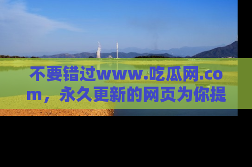 不要错过www.吃瓜网.com,永久更新的网页为你提供吃瓜盛宴!