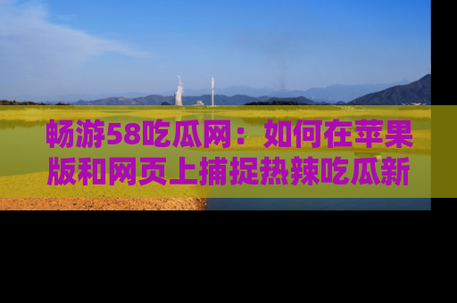 畅游58吃瓜网:如何在苹果版和网页上捕捉热辣吃瓜新闻?