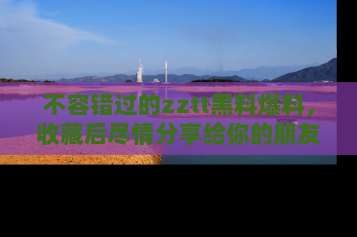 不容错过的zztt黑料爆料，收藏后尽情分享给你的朋友