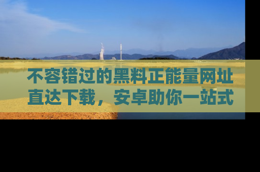 不容错过的黑料正能量网址直达下载，安卓助你一站式吃瓜体验！