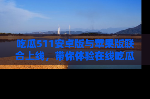 吃瓜511安卓版与苹果版联合上线,带你体验在线吃瓜新天地