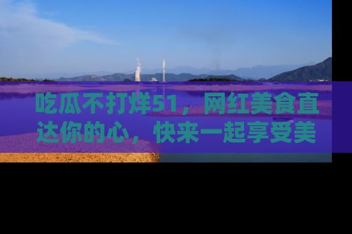 吃瓜不打烊51，网红美食直达你的心，快来一起享受美好时光！