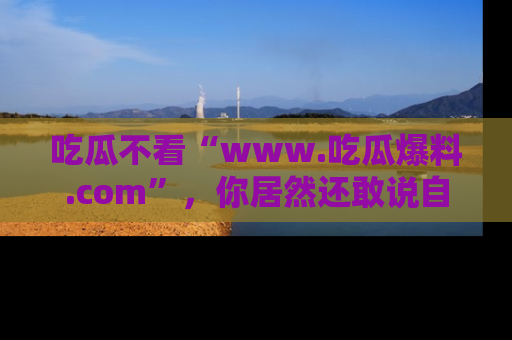 吃瓜不看“www.吃瓜爆料.com”，你居然还敢说自己是吃瓜群众？