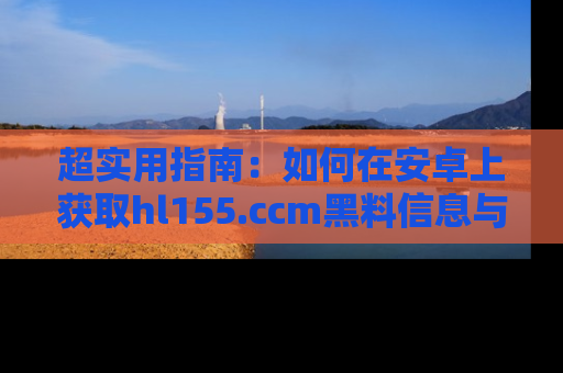 超实用指南:如何在安卓上获取hl155.ccm黑料信息与技巧