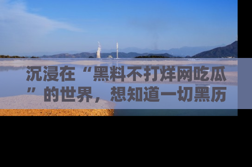 沉浸在“黑料不打烊网吃瓜”的世界,想知道一切黑历史与内幕信息的网站!