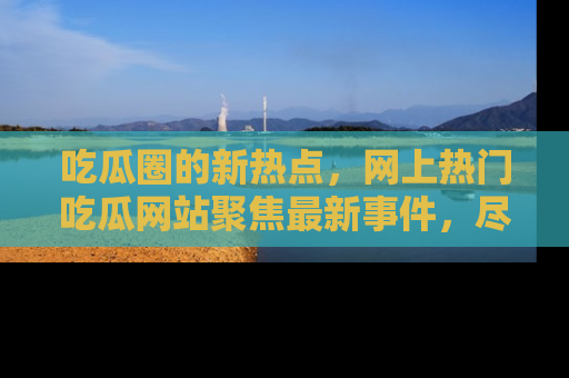 吃瓜圈的新热点，网上热门吃瓜网站聚焦最新事件，尽在吃瓜网站！