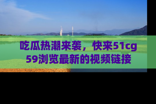 吃瓜热潮来袭，快来51cg59浏览最新的视频链接