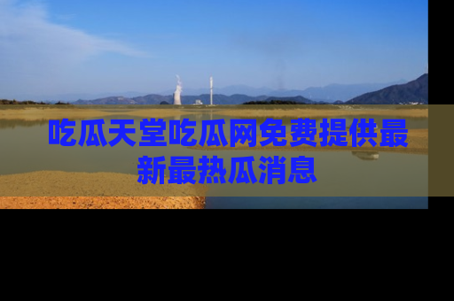 吃瓜天堂吃瓜网免费提供最新最热瓜消息
