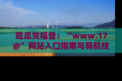 吃瓜党福音：“www.17@”网站入口指南与导航技巧全解析