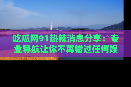 吃瓜网91热辣消息分享：专业导航让你不再错过任何娱乐八卦