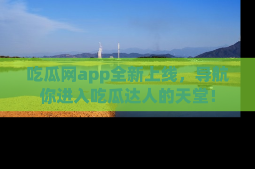 吃瓜网app全新上线，导航你进入吃瓜达人的天堂！