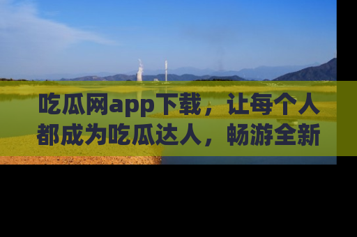 吃瓜网app下载，让每个人都成为吃瓜达人，畅游全新网页！