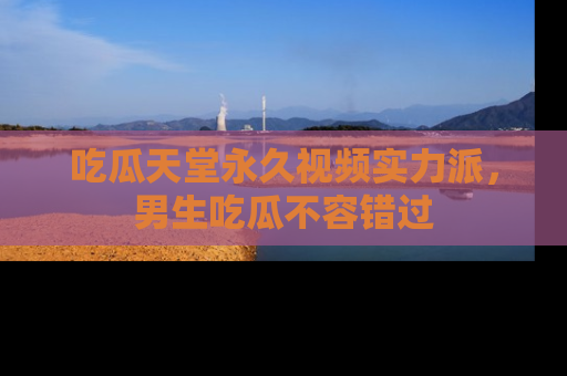 吃瓜天堂永久视频实力派，男生吃瓜不容错过
