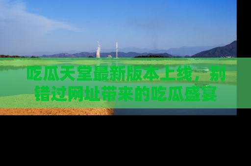吃瓜天堂最新版本上线，别错过网址带来的吃瓜盛宴