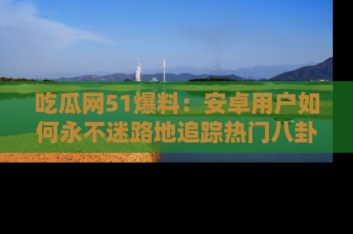 吃瓜网51爆料：安卓用户如何永不迷路地追踪热门八卦信息