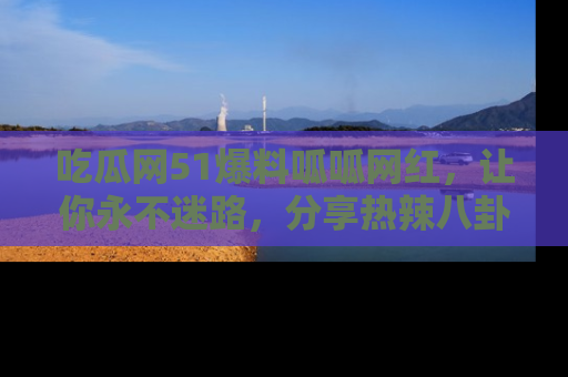 吃瓜网51爆料呱呱网红，让你永不迷路，分享热辣八卦速递！
