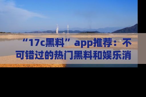 “17c黑料”app推荐：不可错过的热门黑料和娱乐消息