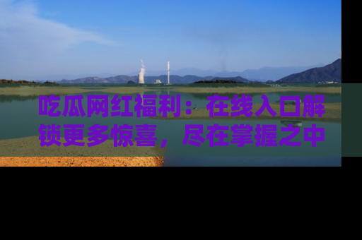 吃瓜网红福利：在线入口解锁更多惊喜，尽在掌握之中