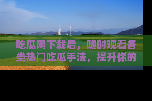 吃瓜网下载后，随时观看各类热门吃瓜手法，提升你的社交技能！
