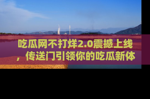 吃瓜网不打烊2.0震撼上线，传送门引领你的吃瓜新体验