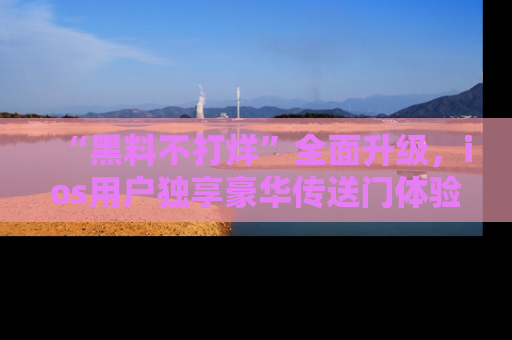 “黑料不打烊”全面升级，ios用户独享豪华传送门体验！