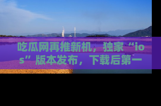 吃瓜网再推新机，独家“ios”版本发布，下载后第一时间获取热点吃瓜信息！