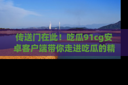 传送门在此！吃瓜91cg安卓客户端带你走进吃瓜的精彩世界