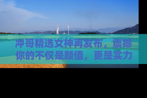 冲哥精选女神再发布，震撼你的不仅是颜值，更是实力！