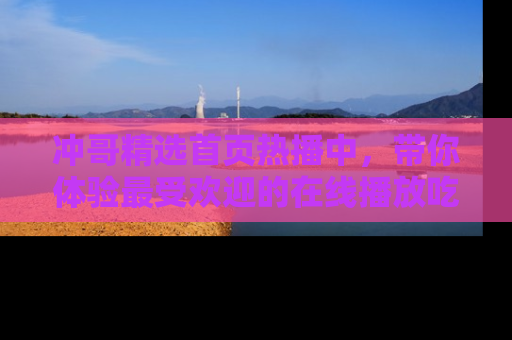 冲哥精选首页热播中，带你体验最受欢迎的在线播放吃瓜节目