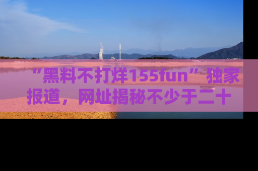 “黑料不打烊155fun”独家报道，网址揭秘不少于二十条惊人黑料新闻！