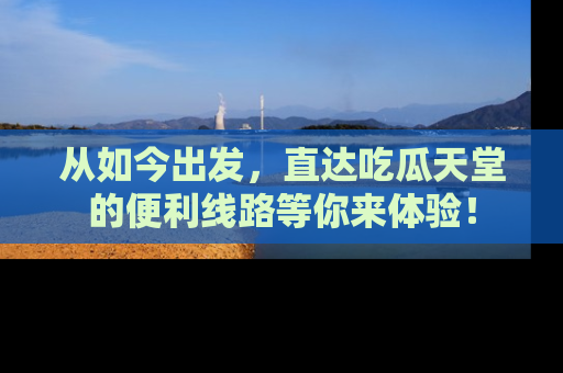 从如今出发，直达吃瓜天堂的便利线路等你来体验！