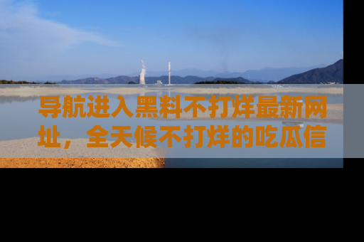 导航进入黑料不打烊最新网址，全天候不打烊的吃瓜信息为你奉上！