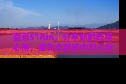 登录51fun，分享你的吃瓜心得，成为大家眼中的八卦专家！