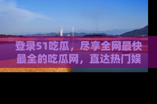 登录51吃瓜，尽享全网最快最全的吃瓜网，直达热门娱乐新闻！