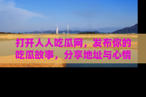 打开人人吃瓜网，发布你的吃瓜故事，分享地址与心情！