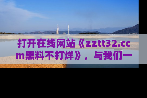打开在线网站《zztt32.ccm黑料不打烊》，与我们一起揭露那些鲜为人知的黑料与明星秘密！