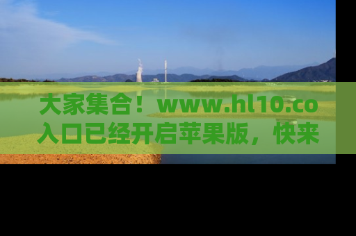 大家集合！www.hl10.co入口已经开启苹果版，快来一起享受吃瓜吧！
