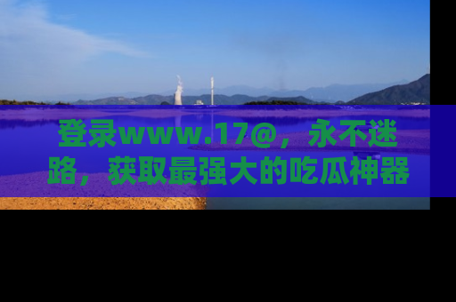 登录www.17@，永不迷路，获取最强大的吃瓜神器，解锁娱乐新动态。
