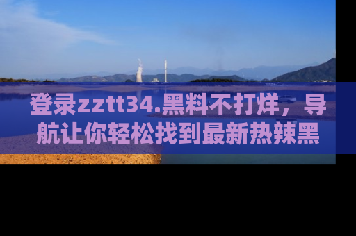 登录zztt34.黑料不打烊，导航让你轻松找到最新热辣黑料，吃瓜更方便！